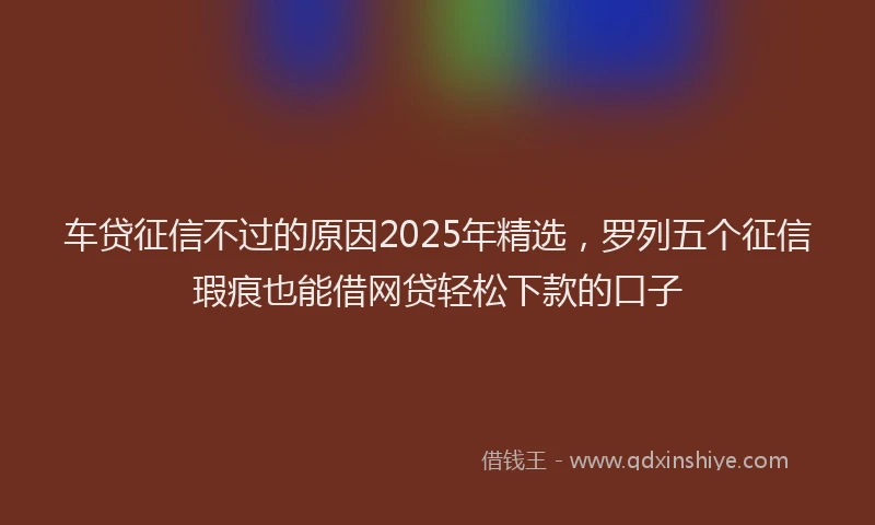车贷征信不过的原因2025年精选，罗列五个征信瑕疵也能借网贷轻松下款的口子