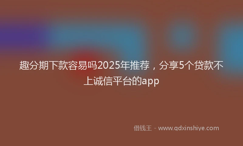 趣分期下款容易吗2025年推荐，分享5个贷款不上诚信平台的app