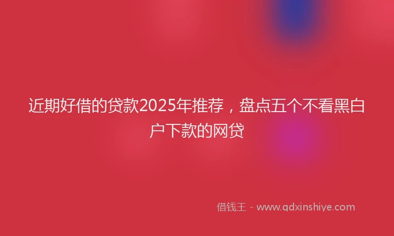 近期好借的贷款2025年推荐，盘点五个不看黑白户下款的网贷