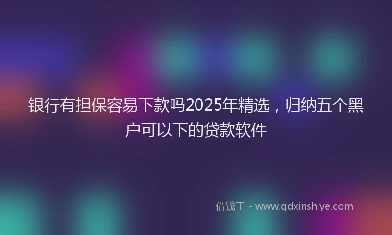 银行有担保容易下款吗2025年精选，归纳五个黑户可以下的贷款软件