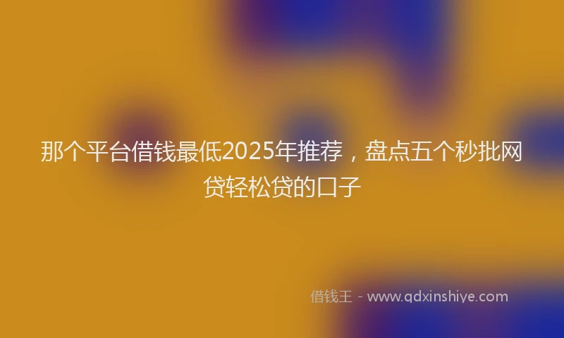 那个平台借钱最低2025年推荐，盘点五个秒批网贷轻松贷的口子