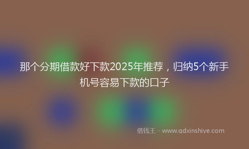 那个分期借款好下款2025年推荐，归纳5个新手机号容易下款的口子