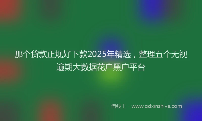 那个贷款正规好下款2025年精选，整理五个无视逾期大数据花户黑户平台