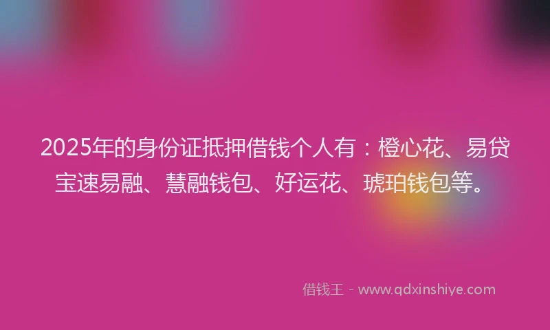 2025年的身份证抵押借钱个人有：橙心花、易贷宝速易融、慧融钱包、好运花、琥珀钱包等。