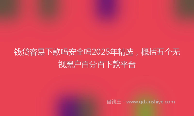 钱贷容易下款吗安全吗2025年精选，概括五个无视黑户百分百下款平台