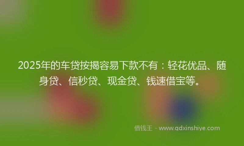 2025年的车贷按揭容易下款不有：轻花优品、随身贷、信秒贷、现金贷、钱速借宝等。