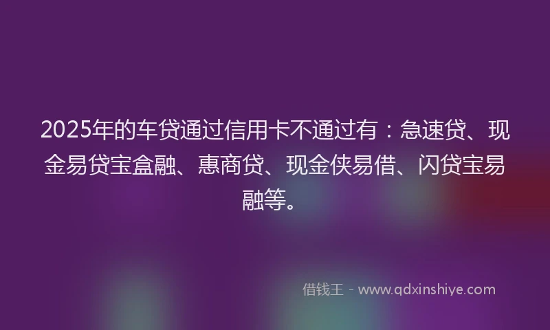 2025年的车贷通过信用卡不通过有:急速贷、现金易贷宝盒融、惠商贷、现金侠易借、闪贷宝易融等。