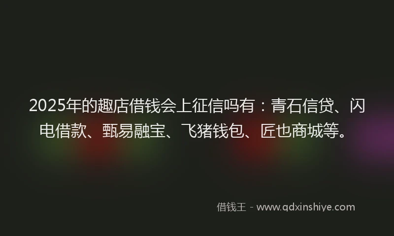 2025年的趣店借钱会上征信吗有：青石信贷、闪电借款、甄易融宝、飞猪钱包、匠也商城等。