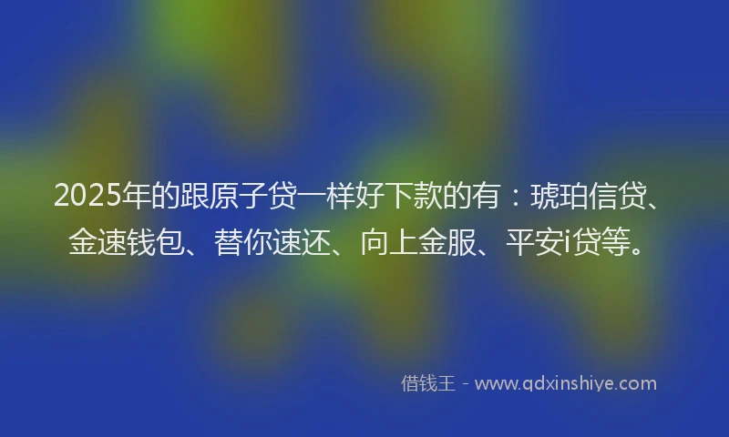 2025年的跟原子贷一样好下款的有：琥珀信贷、金速钱包、替你速还、向上金服、平安i贷等。