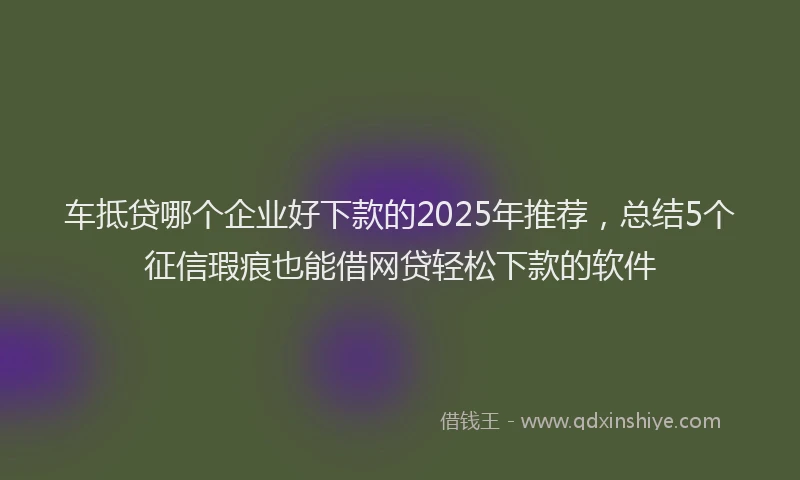 车抵贷哪个企业好下款的2025年推荐，总结5个征信瑕疵也能借网贷轻松下款的软件