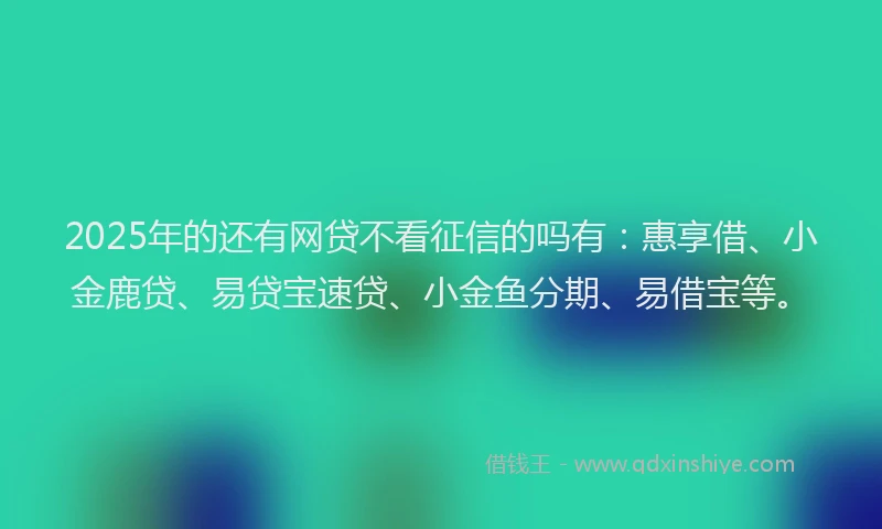2025年的还有网贷不看征信的吗有：惠享借、小金鹿贷、易贷宝速贷、小金鱼分期、易借宝等。