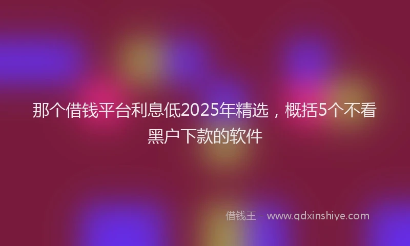 那个借钱平台利息低2025年精选，概括5个不看黑户下款的软件