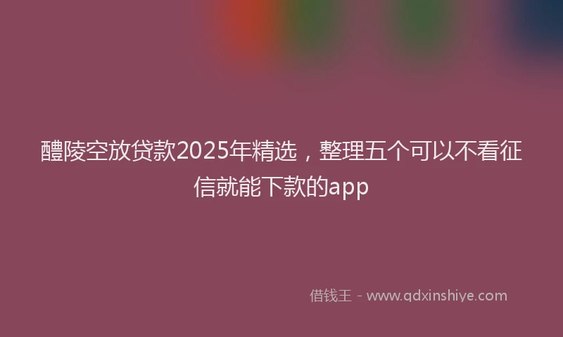 醴陵空放贷款2025年精选，整理五个可以不看征信就能下款的app
