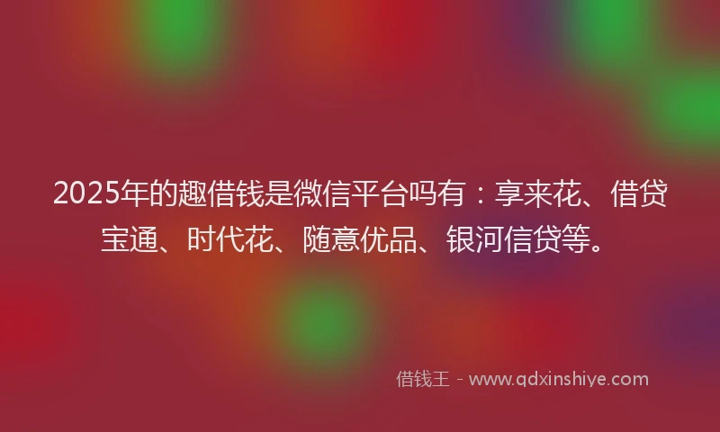 2025年的趣借钱是微信平台吗有：享来花、借贷宝通、时代花、随意优品、银河信贷等。