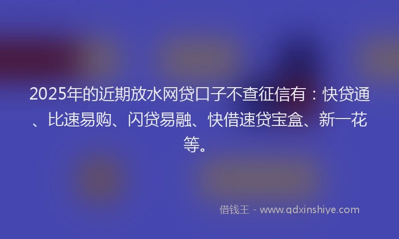 2025年的近期放水网贷口子不查征信有：快贷通、比速易购、闪贷易融、快借速贷宝盒、新一花等。