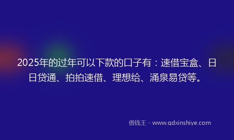 2025年的过年可以下款的口子有：速借宝盒、日日贷通、拍拍速借、理想给、涌泉易贷等。