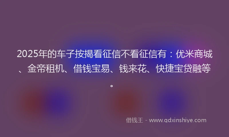 2025年的车子按揭看征信不看征信有：优米商城、金帝租机、借钱宝易、钱来花、快捷宝贷融等。
