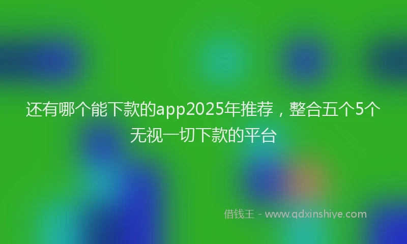 还有哪个能下款的app2025年推荐，整合五个5个无视一切下款的平台