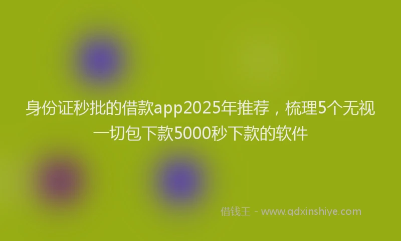 身份证秒批的借款app2025年推荐，梳理5个无视一切包下款5000秒下款的软件