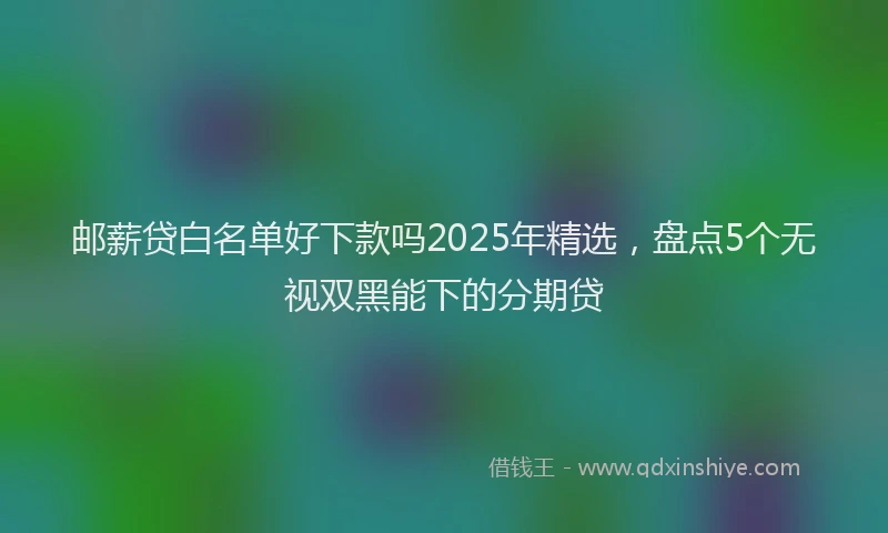 邮薪贷白名单好下款吗2025年精选，盘点5个无视双黑能下的分期贷