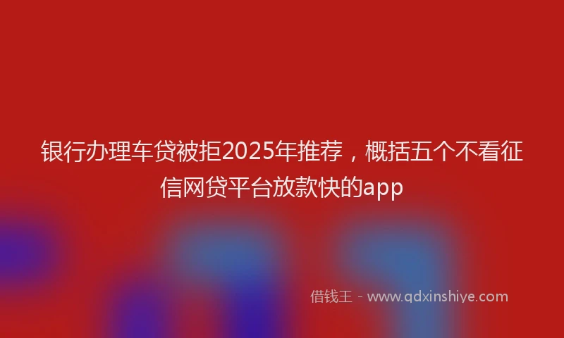 银行办理车贷被拒2025年推荐，概括五个不看征信网贷平台放款快的app