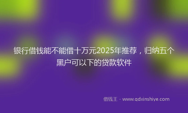 银行借钱能不能借十万元2025年推荐，归纳五个黑户可以下的贷款软件
