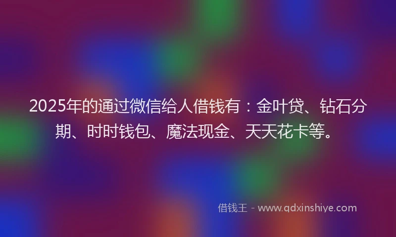 2025年的通过微信给人借钱有：金叶贷、钻石分期、时时钱包、魔法现金、天天花卡等。