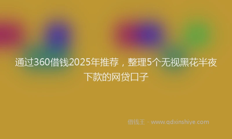 通过360借钱2025年推荐，整理5个无视黑花半夜下款的网贷口子