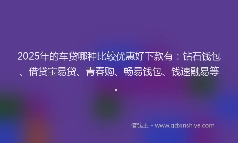 2025年的车贷哪种比较优惠好下款有：钻石钱包、借贷宝易贷、青春购、畅易钱包、钱速融易等。