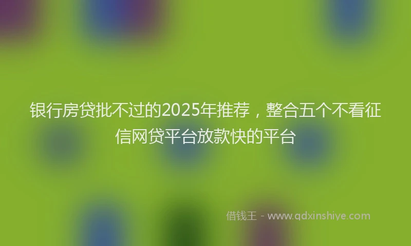 银行房贷批不过的2025年推荐，整合五个不看征信网贷平台放款快的平台