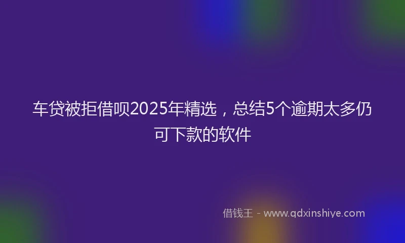 车贷被拒借呗2025年精选，总结5个逾期太多仍可下款的软件