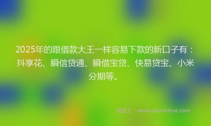 2025年的跟借款大王一样容易下款的新口子有：抖享花、瞬信贷通、瞬借宝贷、快易贷宝、小米分期等。