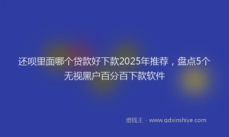 还呗里面哪个贷款好下款2025年推荐，盘点5个无视黑户百分百下款软件
