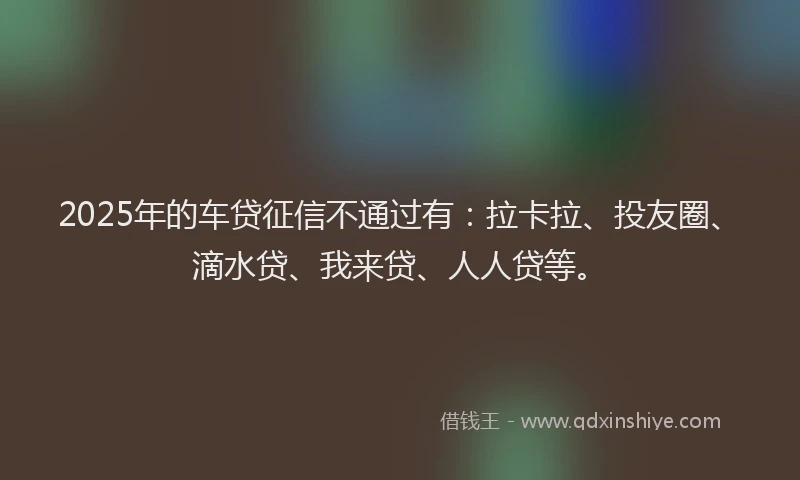 2025年的车贷征信不通过有：拉卡拉、投友圈、滴水贷、我来贷、人人贷等。