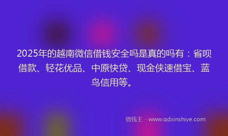 2025年的越南微信借钱安全吗是真的吗有：省呗借款、轻花优品、中原快贷、现金侠速借宝、蓝鸟信用等。