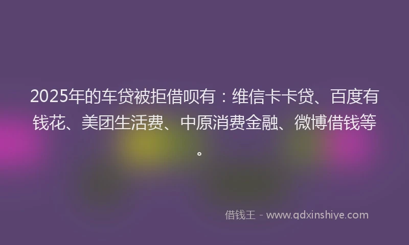 2025年的车贷被拒借呗有：维信卡卡贷、百度有钱花、美团生活费、中原消费金融、微博借钱等。