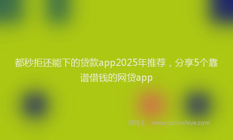都秒拒还能下的贷款app2025年推荐，分享5个靠谱借钱的网贷app