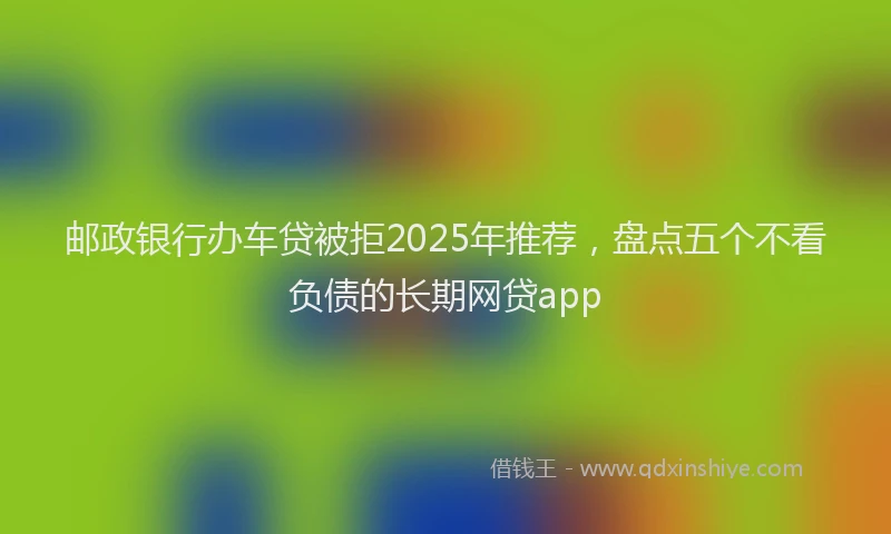 邮政银行办车贷被拒2025年推荐，盘点五个不看负债的长期网贷app