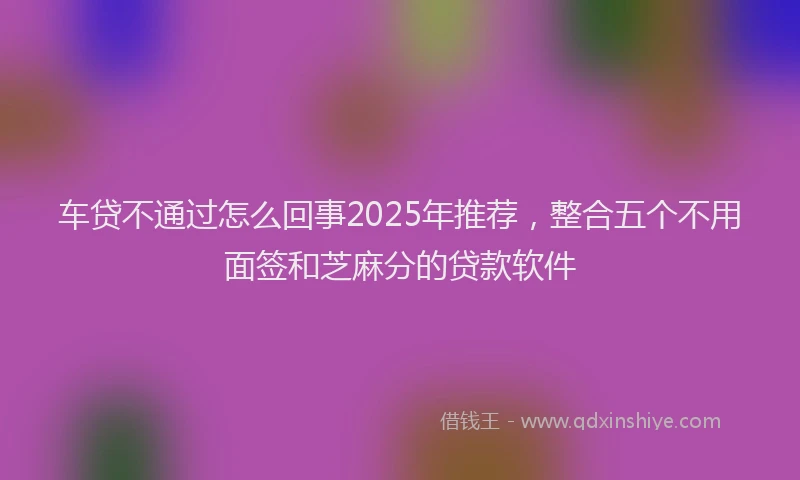 车贷不通过怎么回事2025年推荐，整合五个不用面签和芝麻分的贷款软件