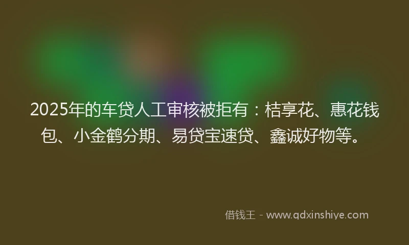 2025年的车贷人工审核被拒有：桔享花、惠花钱包、小金鹤分期、易贷宝速贷、鑫诚好物等。