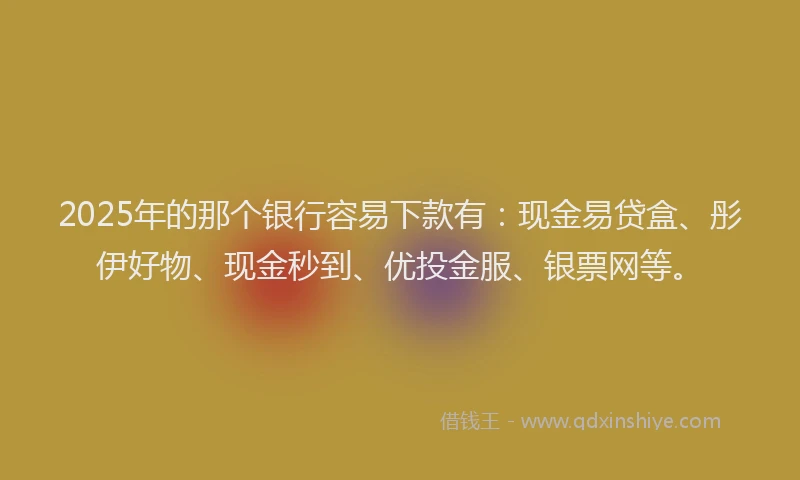 2025年的那个银行容易下款有：现金易贷盒、彤伊好物、现金秒到、优投金服、银票网等。
