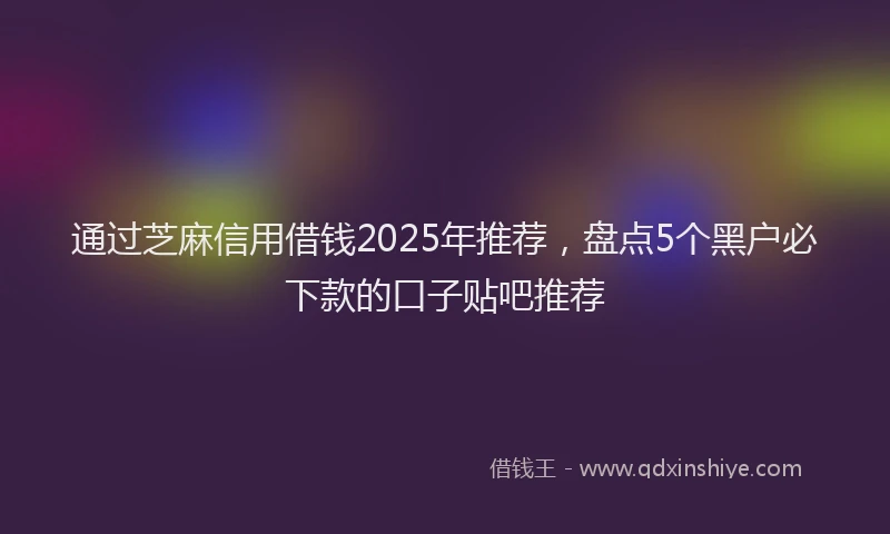 通过芝麻信用借钱2025年推荐，盘点5个黑户必下款的口子贴吧推荐