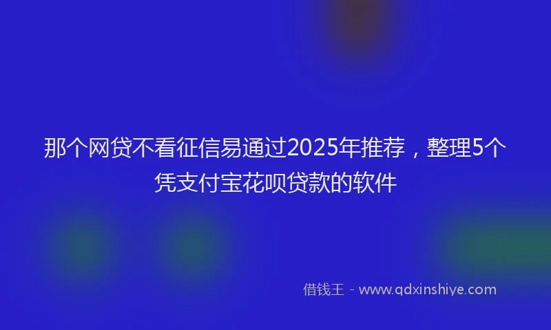 那个网贷不看征信易通过2025年推荐，整理5个凭支付宝花呗贷款的软件