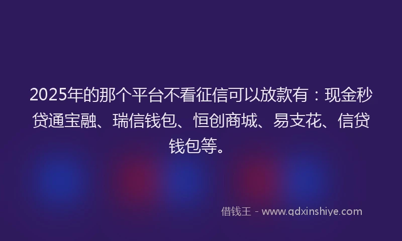 2025年的那个平台不看征信可以放款有：现金秒贷通宝融、瑞信钱包、恒创商城、易支花、信贷钱包等。