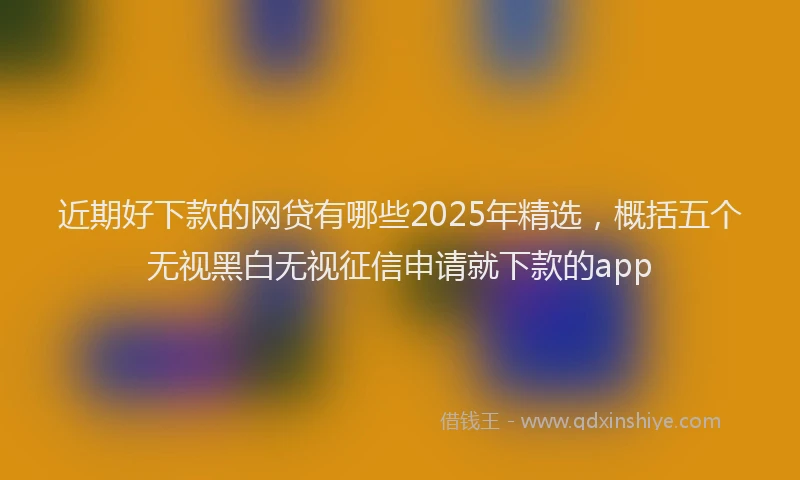 近期好下款的网贷有哪些2025年精选，概括五个无视黑白无视征信申请就下款的app