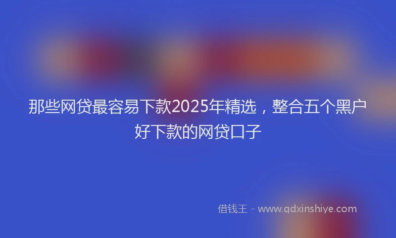 那些网贷最容易下款2025年精选，整合五个黑户好下款的网贷口子