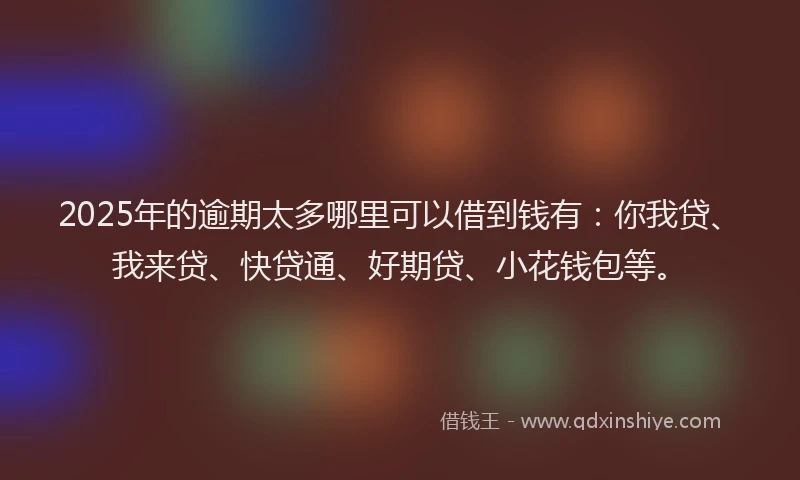 2025年的逾期太多哪里可以借到钱有：你我贷、我来贷、快贷通、好期贷、小花钱包等。