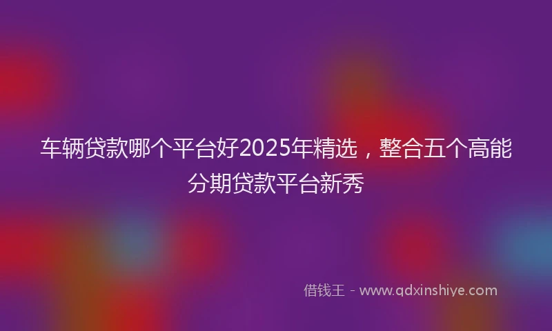 车辆贷款哪个平台好2025年精选，整合五个高能分期贷款平台新秀