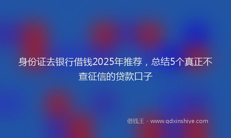 身份证去银行借钱2025年推荐，总结5个真正不查征信的贷款口子
