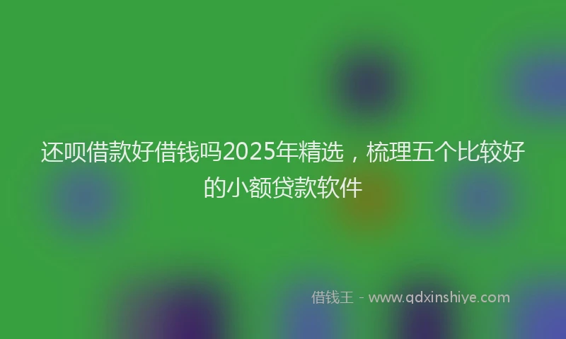 还呗借款好借钱吗2025年精选，梳理五个比较好的小额贷款软件